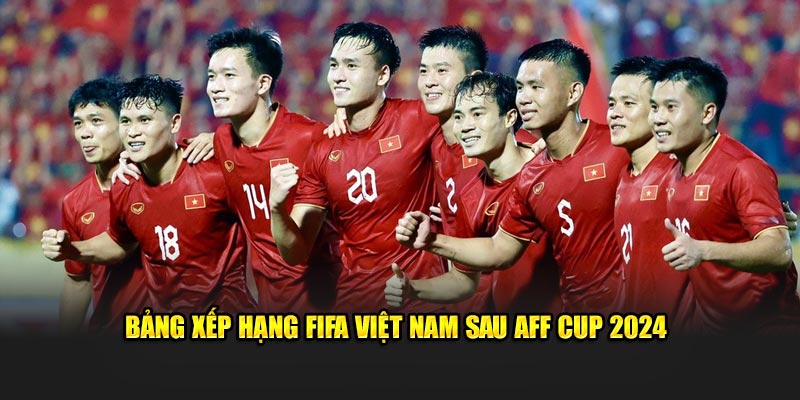 Bảng xếp hạng FIFA Việt Nam sau AFF Cup 2024​