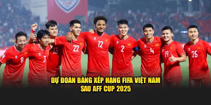 Dự đoán bảng xếp hạng FIFA Việt Nam sau AFF Cup 2025