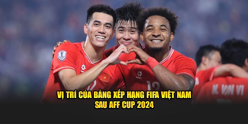 Vị trí của bảng xếp hạng FIFA Việt Nam sau AFF Cup 2024​